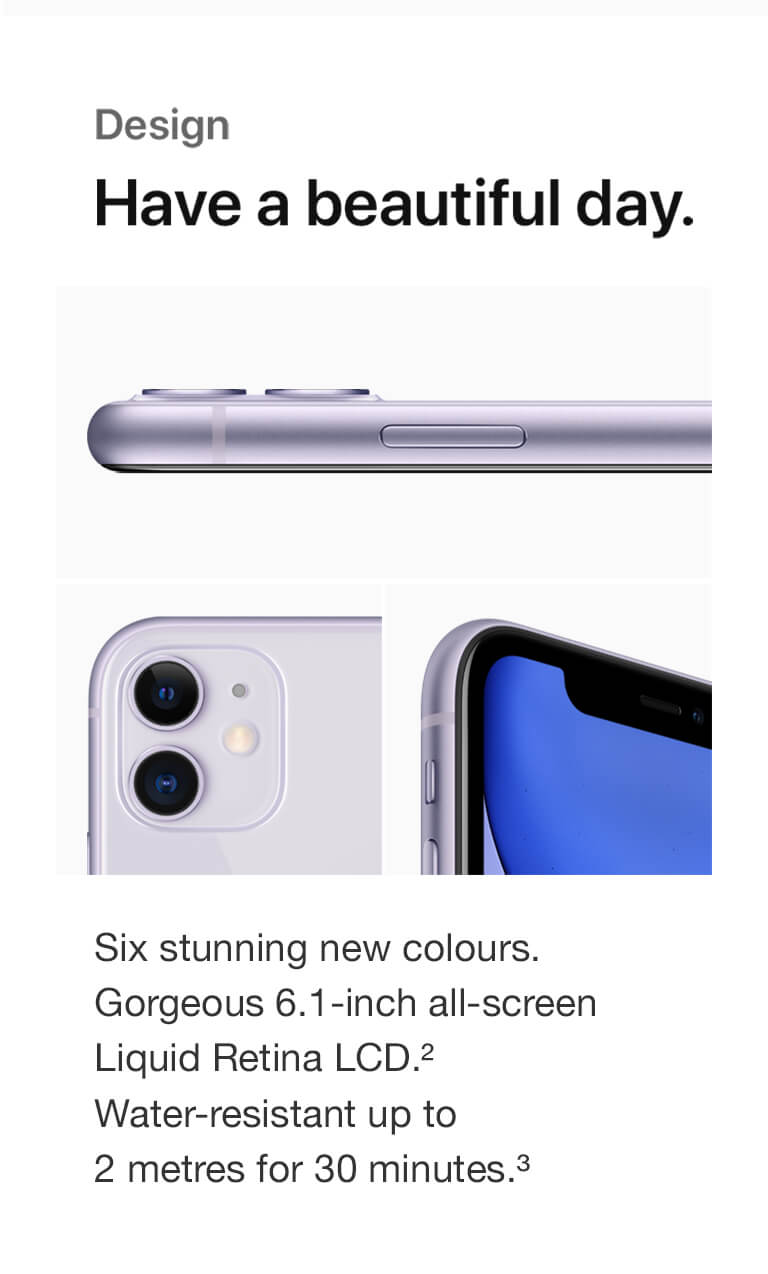 Design. Have a beautiful day. Six stunning new colours. Gorgeous 6.1-inch all-screen Liquid Retina LCD. Water-resistant up to 2 metres for 30 minutes.