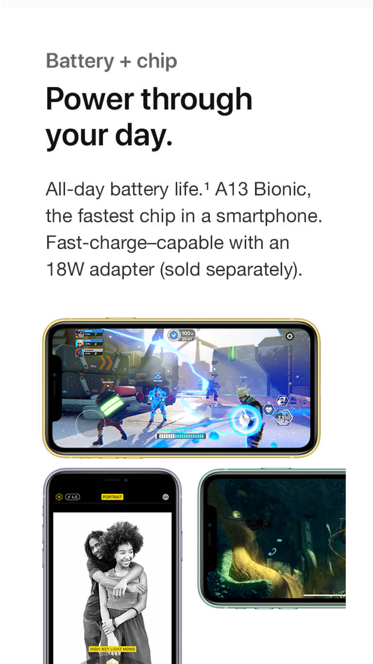 Battery plus chip. Power through your day. All-day battery life. A13 Bionic. the fastest chip in a smartphone. Fast-charge-capable with an 18W adapter sold separately.