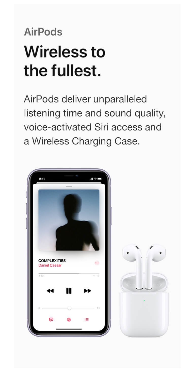 AirPods. Wireless to the fullest. AirPods deliver unparalleled listening time and sound quality, voice-activated Siri access and a Wireless Charging Case.