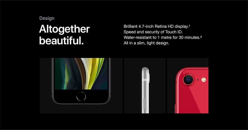Design. Altogether beautiful. Brilliant 4.7-inch Retina HD display. Refer to device disclaimer 1. Speed and security of Touch ID. Water-resistant to 1 metre for 30 minutes. Refer to device disclaimer 2. All in a slim, light design.