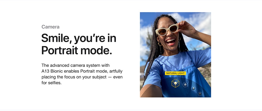 Camera. Smile, you’re in Portrait mode. The advanced camera system with A13 Bionic enables Portrait mode, artfully placing the focus on your subject — even for selfies.