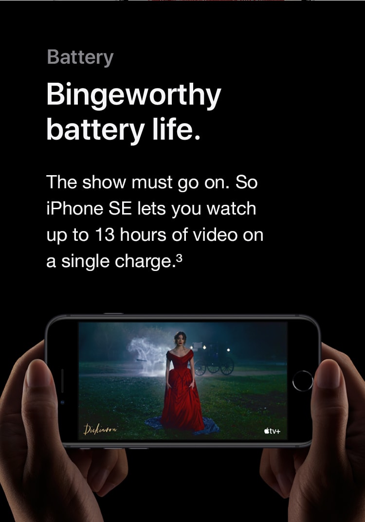 Battery. Bingeworthy battery life. The show must go on. So iPhone SE lets you watch up to 13 hours of video on a single charge. Refer to device disclaimer 3.