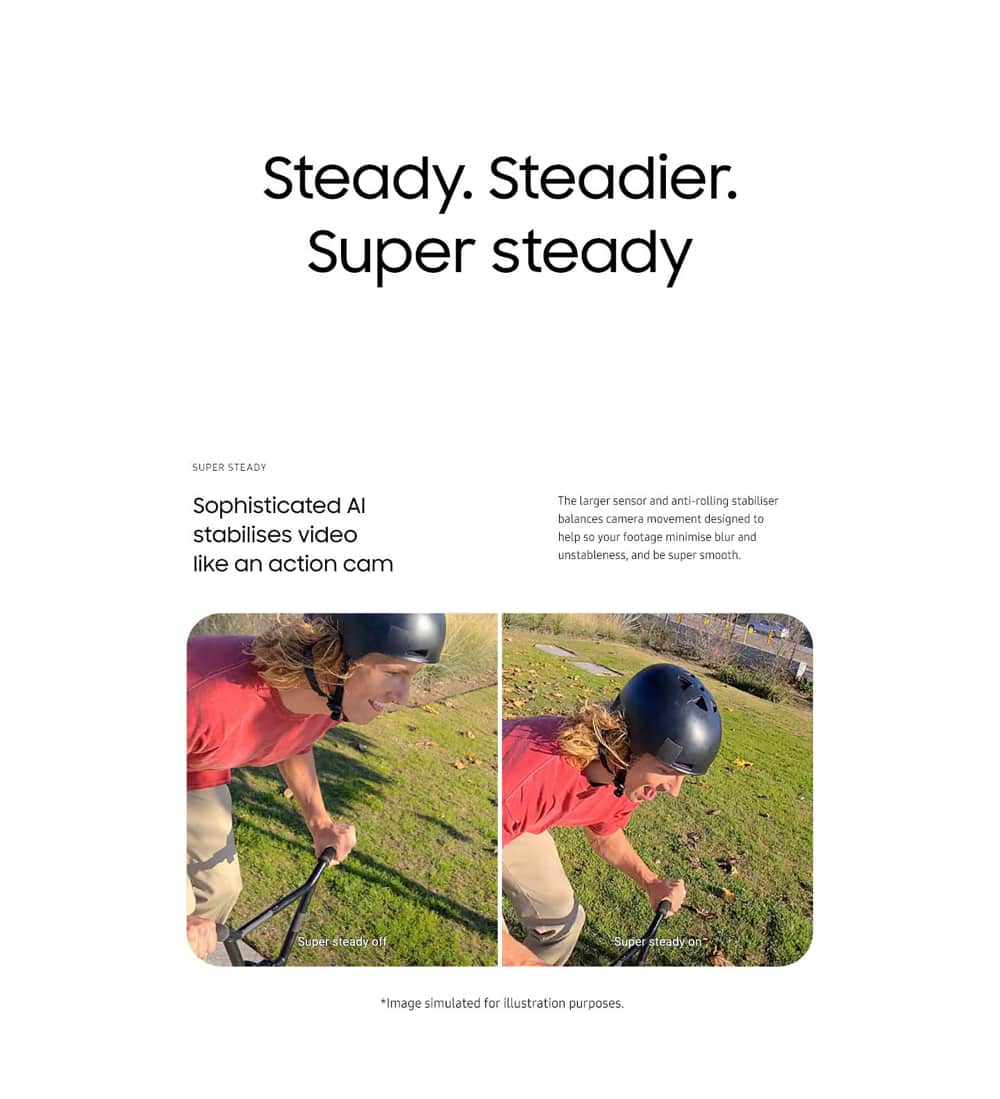 Steady. Steadier. Super steady. Sophisticated AI stabilizes video like an action cam. The larger sensor and anti-rolling stabilizer balances camera movement so your footage won't turn out blurry and unstable, but super smooth.