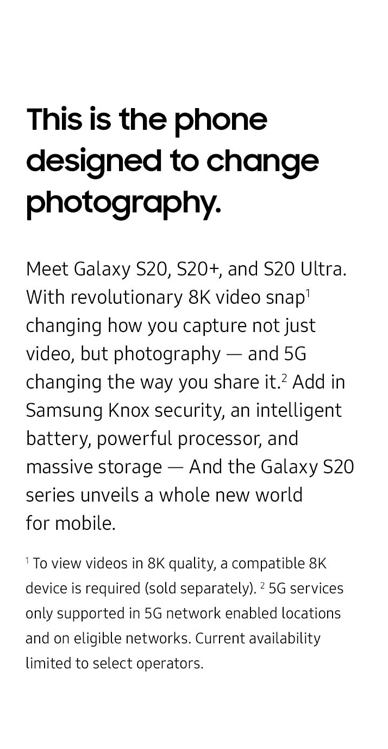  This is the phone designed to change photography. Meet Galaxy S20, S20+, and S20 Ultra. With revolutionary 8K video snap changing how you capture not just video, but photography — and 5G changing the way you share it. Add in Samsung Knox security, an intelligent battery, powerful processor, and massive storage — and the Galaxy S20 series unveils a whole new world for mobile. To view videos in 8K quality, a compatible 8K device is required (sold separately). 5G services only supported in 5G network enabled locations and on eligible networks. Current availability limited to select operators.
