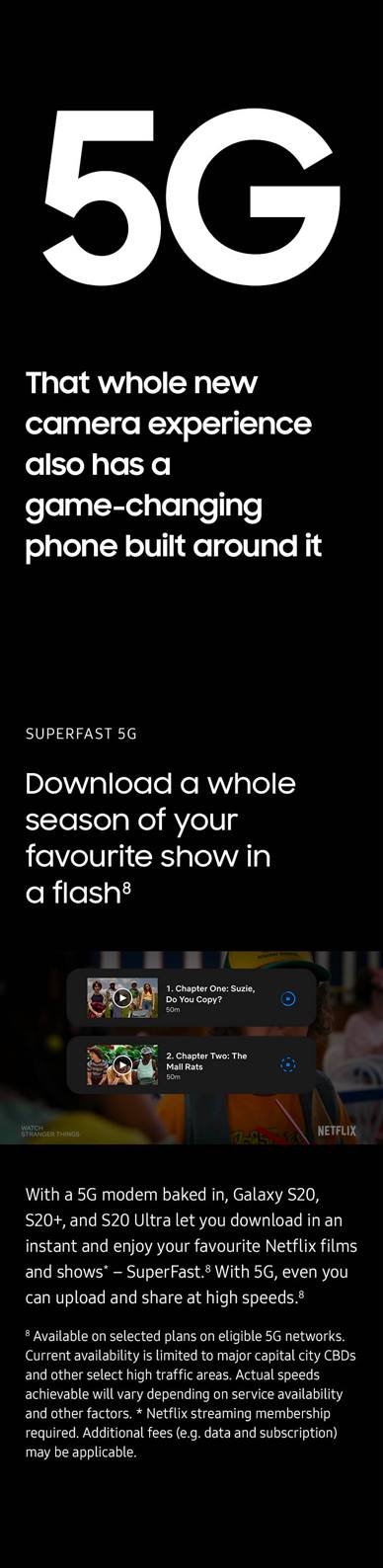 That whole new camera experience also has a game-changing phone built around it. HyperFast 5G. Download a whole season of your favorite show in a flash. With a 5G modem baked in, Galaxy S20, S20+, and S20 Ultra let you download in an instant and enjoy your favorite Netflix films and shows - SuperFast. With 5G, even you can upload and share at high speeds. Available on selected plans on eligible 5G networks. Current availability is limited to major capital city CBDs and other select high traffic areas. Actual speeds achievable will vary depending on service availability and other factors.
